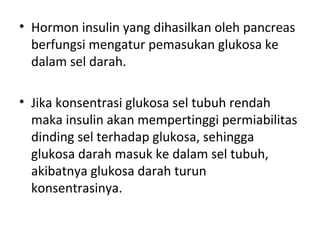 • Hormon insulin yang dihasilkan oleh pancreas
berfungsi mengatur pemasukan glukosa ke
dalam sel darah.
• Jika konsentrasi glukosa sel tubuh rendah
maka insulin akan mempertinggi permiabilitas
dinding sel terhadap glukosa, sehingga
glukosa darah masuk ke dalam sel tubuh,
akibatnya glukosa darah turun
konsentrasinya.
 