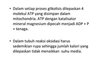 • Dalam setiap proses glikolisis dilepaskan 4
molekul ATP yang disimpan dalam
mitochondria. ATP dengan katalisator
mineral magnesium dipecah menjadi ADP + P
+ tenaga.
• Dalam tubuh reaksi oksidasi harus
sedemikian rupa sehingga jumlah kalori yang
dilepaskan tidak menaikkan suhu media.
 