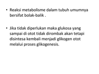 • Reaksi metabolisme dalam tubuh umumnya
bersifat bolak-balik .
• Jika tidak diperlukan maka glukosa yang
sampai di otot tidak dirombak akan tetapi
disintesa kembali menjadi glikogen otot
melalui proses glikogenesis.
 