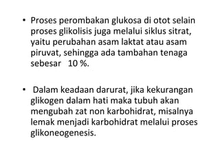 • Proses perombakan glukosa di otot selain
proses glikolisis juga melalui siklus sitrat,
yaitu perubahan asam laktat atau asam
piruvat, sehingga ada tambahan tenaga
sebesar 10 %.
• Dalam keadaan darurat, jika kekurangan
glikogen dalam hati maka tubuh akan
mengubah zat non karbohidrat, misalnya
lemak menjadi karbohidrat melalui proses
glikoneogenesis.
 