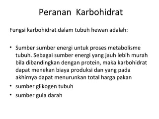 Peranan Karbohidrat
Fungsi karbohidrat dalam tubuh hewan adalah:
• Sumber sumber energi untuk proses metabolisme
tubuh. Sebagai sumber energi yang jauh lebih murah
bila dibandingkan dengan protein, maka karbohidrat
dapat menekan biaya produksi dan yang pada
akhirnya dapat menurunkan total harga pakan
• sumber glikogen tubuh
• sumber gula darah
 
