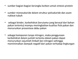 • sumber bagian-bagian kerangka karbon untuk sintesis protein
• sumber monosakaride dalam struktur polisakaride dan asam
nukleat tubuh
• sebagai binder, karbohidrat (terutama yang berasal dari bahan
pakan tertentu) mampu meningkatkan kualitas fisik pakan dan
menurunkan prosentase debu pakan
• sebagai komponen tanpa nitrogen, maka penggunaan
karbohidrat dalam jumlah tertentu dalam pakan dapat
menurunkan sejumlah limbah ber-nitrogen sehingga
meminimalkan dampak negatif dari pakan terhadap lingkungan
 
