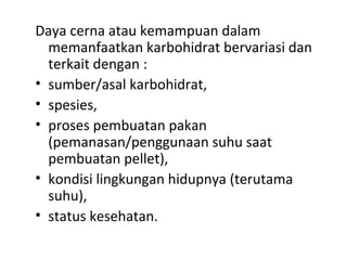 Daya cerna atau kemampuan dalam
memanfaatkan karbohidrat bervariasi dan
terkait dengan :
• sumber/asal karbohidrat,
• spesies,
• proses pembuatan pakan
(pemanasan/penggunaan suhu saat
pembuatan pellet),
• kondisi lingkungan hidupnya (terutama
suhu),
• status kesehatan.
 