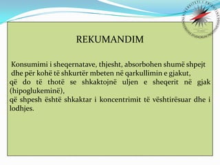 REKUMANDIM
Konsumimi i sheqernatave, thjesht, absorbohen shumë shpejt
dhe për kohë të shkurtër mbeten në qarkullimin e gjakut,
që do të thotë se shkaktojnë uljen e sheqerit në gjak
(hipoglukeminë),
që shpesh është shkaktar i koncentrimit të vështirësuar dhe i
lodhjes.

 