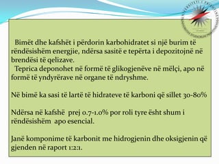 Bimët dhe kafshët i përdorin karbohidratet si një burim të
rëndësishëm energjie, ndërsa sasitë e tepërta i depozitojnë në
brendësi të qelizave.
Teprica deponohet në formë të glikogjenëve në mëlçi, apo në
formë të yndyrërave në organe të ndryshme.
Në bimë ka sasi të lartë të hidrateve të karboni që sillet 30-80%
Ndërsa në kafshë prej 0.7-1.0% por roli tyre ësht shum i
rëndësishëm apo esencial.

Janë komponime të karbonit me hidrogjenin dhe oksigjenin që
gjenden në raport 1:2:1.

 