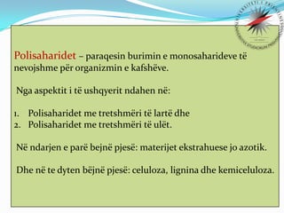 Polisaharidet – paraqesin burimin e monosaharideve të
nevojshme për organizmin e kafshëve.

Nga aspektit i të ushqyerit ndahen në:
1. Polisaharidet me tretshmëri të lartë dhe
2. Polisaharidet me tretshmëri të ulët.
Në ndarjen e parë bejnë pjesë: materijet ekstrahuese jo azotik.
Dhe në te dyten bëjnë pjesë: celuloza, lignina dhe kemiceluloza.

 
