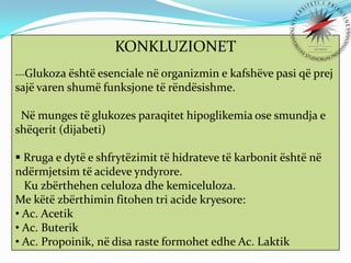 KONKLUZIONET
---Glukoza është esenciale

në organizmin e kafshëve pasi që prej
sajë varen shumë funksjone të rëndësishme.
Në munges të glukozes paraqitet hipoglikemia ose smundja e
shëqerit (dijabeti)
 Rruga e dytë e shfrytëzimit të hidrateve të karbonit është në
ndërmjetsim të acideve yndyrore.
Ku zbërthehen celuloza dhe kemiceluloza.
Me këtë zbërthimin fitohen tri acide kryesore:
• Ac. Acetik
• Ac. Buterik
• Ac. Propoinik, në disa raste formohet edhe Ac. Laktik

 