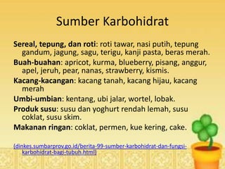 Sumber Karbohidrat
Sereal, tepung, dan roti: roti tawar, nasi putih, tepung
gandum, jagung, sagu, terigu, kanji pasta, beras merah.
Buah-buahan: apricot, kurma, blueberry, pisang, anggur,
apel, jeruh, pear, nanas, strawberry, kismis.
Kacang-kacangan: kacang tanah, kacang hijau, kacang
merah
Umbi-umbian: kentang, ubi jalar, wortel, lobak.
Produk susu: susu dan yoghurt rendah lemah, susu
coklat, susu skim.
Makanan ringan: coklat, permen, kue kering, cake.
(dinkes.sumbarprov.go.id/berita-99-sumber-karbohidrat-dan-fungsi-
karbohidrat-bagi-tubuh.html)
 