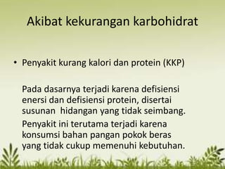 Akibat kekurangan karbohidrat
• Penyakit kurang kalori dan protein (KKP)
Pada dasarnya terjadi karena defisiensi
enersi dan defisiensi protein, disertai
susunan hidangan yang tidak seimbang.
Penyakit ini terutama terjadi karena
konsumsi bahan pangan pokok beras
yang tidak cukup memenuhi kebutuhan.
 
