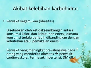 Akibat kelebihan karbohidrat
• Penyakit kegemukan (obesitas)
Disebabkan oleh ketidakseimbangan antara
konsumsi kalori dan kebutuhan enersi, dimana
konsumsi terlalu berlebih dibandingkan dengan
kebutuhan atau pemakaian enersi.
Penyakit yang meningkat prevalensinya pada
orang yang menderita obesitas  penyakit
cardiovaskuler, termasuk hipertensi, DM dll.
 