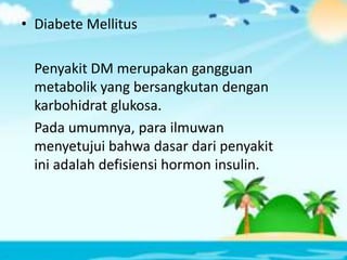 • Diabete Mellitus
Penyakit DM merupakan gangguan
metabolik yang bersangkutan dengan
karbohidrat glukosa.
Pada umumnya, para ilmuwan
menyetujui bahwa dasar dari penyakit
ini adalah defisiensi hormon insulin.
 