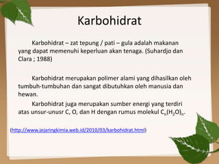 Karbohidrat
Karbohidrat – zat tepung / pati – gula adalah makanan
yang dapat memenuhi keperluan akan tenaga. (Suhardjo dan
Clara ; 1988)
Karbohidrat merupakan polimer alami yang dihasilkan oleh
tumbuh-tumbuhan dan sangat dibutuhkan oleh manusia dan
hewan.
Karbohidrat juga merupakan sumber energi yang terdiri
atas unsur-unusr C, O, dan H dengan rumus molekul Cn(H2O)n.
(http://www.jejaringkimia.web.id/2010/03/karbohidrat.html)
 