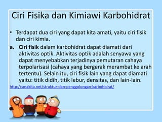 Ciri Fisika dan Kimiawi Karbohidrat
• Terdapat dua ciri yang dapat kita amati, yaitu ciri fisik
dan ciri kimia.
a. Ciri fisik dalam karbohidrat dapat diamati dari
aktivitas optik. Aktivitas optik adalah senyawa yang
dapat menyebabkan terjadinya pemutaran cahaya
terpolarisasi (cahaya yang bergerak merambat ke arah
tertentu). Selain itu, ciri fisik lain yang dapat diamati
yaitu: titik didih, titik lebur, densitas, dan lain-lain.
http://smakita.net/struktur-dan-penggolongan-karbohidrat/
 