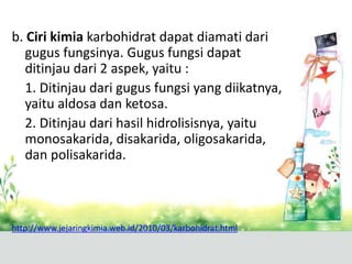 b. Ciri kimia karbohidrat dapat diamati dari
gugus fungsinya. Gugus fungsi dapat
ditinjau dari 2 aspek, yaitu :
1. Ditinjau dari gugus fungsi yang diikatnya,
yaitu aldosa dan ketosa.
2. Ditinjau dari hasil hidrolisisnya, yaitu
monosakarida, disakarida, oligosakarida,
dan polisakarida.
http://www.jejaringkimia.web.id/2010/03/karbohidrat.html
 