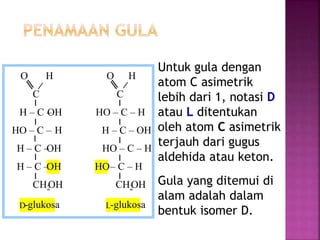 Untuk gula dengan
atom C asimetrik
lebih dari 1, notasi D
atau L ditentukan
oleh atom C asimetrik
terjauh dari gugus
aldehida atau keton.
Gula yang ditemui di
alam adalah dalam
bentuk isomer D.
O H O H
C C
H – C –OH HO – C – H
HO – C – H H – C – OH
H – C –OH HO – C – H
H – C –OH HO– C – H
CH2OH CH2OH
D-glukosa L-glukosa
 