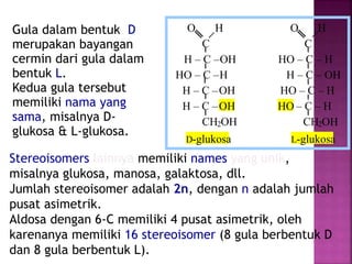 Gula dalam bentuk D
merupakan bayangan
cermin dari gula dalam
bentuk L.
Kedua gula tersebut
memiliki nama yang
sama, misalnya D-
glukosa & L-glukosa.
O H O H
C C
H – C –OH HO – C – H
HO – C –H H – C – OH
H – C –OH HO – C – H
H – C –OH HO – C – H
CH2OH CH2OH
D-glukosa L-glukosa
Stereoisomers lainnya memiliki names yang unik,
misalnya glukosa, manosa, galaktosa, dll.
Jumlah stereoisomer adalah 2n, dengan n adalah jumlah
pusat asimetrik.
Aldosa dengan 6-C memiliki 4 pusat asimetrik, oleh
karenanya memiliki 16 stereoisomer (8 gula berbentuk D
dan 8 gula berbentuk L).
 