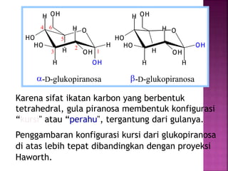 Karena sifat ikatan karbon yang berbentuk
tetrahedral, gula piranosa membentuk konfigurasi
“kursi" atau “perahu", tergantung dari gulanya.
Penggambaran konfigurasi kursi dari glukopiranosa
di atas lebih tepat dibandingkan dengan proyeksi
Haworth.
O
H
HO
H
HO
H
OH
OHH
H
OH
O
H
HO
H
HO
H
H
OHH
OH
OH
a-D-glukopiranosa b-D-glukopiranosa
1
6
5
4
3
2
 
