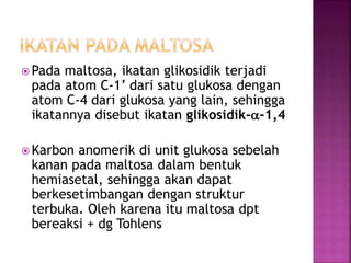  Pada maltosa, ikatan glikosidik terjadi
pada atom C-1’ dari satu glukosa dengan
atom C-4 dari glukosa yang lain, sehingga
ikatannya disebut ikatan glikosidik-a-1,4
 Karbon anomerik di unit glukosa sebelah
kanan pada maltosa dalam bentuk
hemiasetal, sehingga akan dapat
berkesetimbangan dengan struktur
terbuka. Oleh karena itu maltosa dpt
bereaksi + dg Tohlens
 