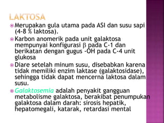  Merupakan gula utama pada ASI dan susu sapi
(4-8 % laktosa).
 Karbon anomerik pada unit galaktosa
mempunyai konfigurasi b pada C-1 dan
berikatan dengan gugus -OH pada C-4 unit
glukosa
 Diare setelah minum susu, disebabkan karena
tidak memiliki enzim laktase (galaktosidase),
sehingga tidak dapat mencerna laktosa dalam
susu.
 Galaktosemia adalah penyakit gangguan
metabolisme galaktosa, berakibat penumpukan
galaktosa dalam darah: sirosis hepatik,
hepatomegali, katarak, retardasi mental
 