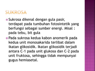  Sukrosa dikenal dengan gula pasir,
terdapat pada tumbuhan fotosintetik yang
berfungsi sebagai sumber energi. Misal :
pada tebu, bit gula
 Pada sukrosa kedua kabon anomerik pada
kedua unit monosakarida terlibat dalam
ikatan glikosidik. Ikatan glikosidik terjadi
antara C-1 pada unit glukosa dan C-2 pada
unit fruktosa, sehingga tidak mempunyai
gugus hemiasetal.
 