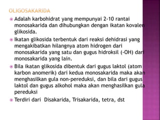  Adalah karbohidrat yang mempunyai 2-10 rantai
monosakarida dan dihubungkan dengan ikatan kovalen
glikosida.
 Ikatan glikosida terbentuk dari reaksi dehidrasi yang
mengakibatkan hilangnya atom hidrogen dari
monosakarida yang satu dan gugus hidroksil (-OH) dari
monosakarida yang lain.
 Bila ikatan glikosida dibentuk dari gugus laktol (atom
karbon anomerik) dari kedua monosakarida maka akan
menghasilkan gula non-pereduksi, dan bila dari gugus
laktol dan gugus alkohol maka akan menghasilkan gula
pereduksi
 Terdiri dari Disakarida, Trisakarida, tetra, dst
 