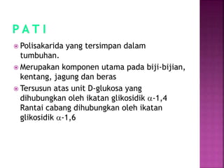  Polisakarida yang tersimpan dalam
tumbuhan.
 Merupakan komponen utama pada biji-bijian,
kentang, jagung dan beras
 Tersusun atas unit D-glukosa yang
dihubungkan oleh ikatan glikosidik a-1,4
Rantai cabang dihubungkan oleh ikatan
glikosidik a-1,6
 