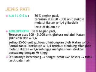  A M I L O S A : 20 % bagian pati,
tersusun atas 50 – 300 unit glukosa
melalui ikatan a-1,4 glikosidik
larut di dalam air
 AMILOPEKTIN : 80 % bagian pati,
Tersusun atas 300 – 5.000 unit glukosa melalui ikatan
glikosidik dan a-1,6
Setiap 25-50 unit glukosa dihubungkan oleh ikatan a-1,4.
Rantai-rantai berikatan a-1,4 tesebut dihubung-silangkan
melalui ikatan a-1,6 sehingga menghasilkan struktur
bercabang dengan Mr tinggi
 Strukturnya bercabang  sangat besar (Mr besar)  tidak
larut dalam air
 