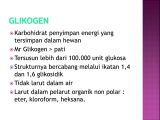  Karbohidrat penyimpan energi yang
tersimpan dalam hewan
 Mr Glikogen > pati
 Tersusun lebih dari 100.000 unit glukosa
 Strukturnya bercabang melalui ikatan 1,4
dan 1,6 glikosidik
 Tidak larut dalam air
 Larut dalam pelarut organik non polar :
eter, kloroform, heksana.
 