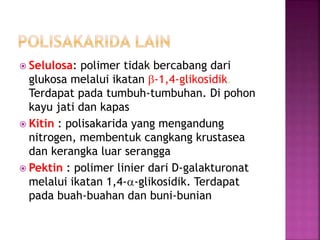 Selulosa: polimer tidak bercabang dari
glukosa melalui ikatan b-1,4-glikosidik.
Terdapat pada tumbuh-tumbuhan. Di pohon
kayu jati dan kapas
 Kitin : polisakarida yang mengandung
nitrogen, membentuk cangkang krustasea
dan kerangka luar serangga
 Pektin : polimer linier dari D-galakturonat
melalui ikatan 1,4-a-glikosidik. Terdapat
pada buah-buahan dan buni-bunian
 