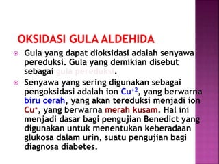  Gula yang dapat dioksidasi adalah senyawa
pereduksi. Gula yang demikian disebut
sebagai gula pereduksi.
 Senyawa yang sering digunakan sebagai
pengoksidasi adalah ion Cu+2, yang berwarna
biru cerah, yang akan tereduksi menjadi ion
Cu+, yang berwarna merah kusam. Hal ini
menjadi dasar bagi pengujian Benedict yang
digunakan untuk menentukan keberadaan
glukosa dalam urin, suatu pengujian bagi
diagnosa diabetes.
 