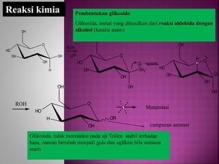 O
HO
OH
H
OH
OH
OH
ROH
H
Reaksi kimia
O
HO
OH
OH
OH
OH2
OH
O
HO
OH
H
OH
OH
OH
O
HO
H
OH
OH
OR
ROH
Mutarotasi
Pembentukan glikosida
Glikosida, asetal yang dihasilkan dari reaksi aldehida dengan
alkohol (katalis asam)
Glikosida, tidak mereduksi pada uji Tollen stabil terhadap
basa, namun berubah menjadi gula dan aglikon bila suasana
asam
campuran anomer
 