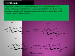 Pengolahan suatu aldosa, seperti misalnya glukosa, dengan metanol akan
menghasilkan suatu metil glikosida. Gugus-gugus hidroksil lain dalam suatu
karbohidrat dapat diubah menjadi gugus metoksil dengan mereaksikan metil
glikosida dimetil sulfat dan NaOH
O
HO
HO
OH
OH
OH
Eterifikasi
O
HO
HO
OH
OH
OMe
CH3OH, H+
(CH3O)2SO2
O
MeO
MeO
OMe
OMe
OMe
O
HO
HO
OH
OH
OMe
Metilasi lengkap
 
