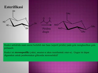O
HO
HO
OH
OH
OH
Esterifikasi
O
AcO
AcO
OAc
OAc
OAc
O
O
O
Piridina
dingin
Reaksi anhidrida asam asetat berlebih dan basa (seperti piridin) pada gula menghasilkan gula
poliasetil.
Reaksi ini stereospesifik (yakni, anomer-α akan membentuk ester-α). Gugus ini dapat
digunakan untuk pembentukan glikosida stereoselektif
 