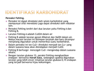 Pereaksi Fehling.
 Pereaksi ini dapat direduksi oleh selain karbohidrat yang
mempunyai sifat mereduksi juga dapat direduksi oleh reduktor
lain.
 Pereaksi Fehling terdiri dari dua larutan yaitu Fehling A dan
Fehling B.
 Larutan Fehling A adalah CuSO4 dalam air
 Fehling B adalah larutan garam KNatrat dan NaOH dalam air.
Kedua macam larutan ini disimpan terpisah dan baru dicampur
menjelang digunakan untuk memeriksa suatu karbohidrat.
 Dalam pereaksi ini ion Cu2+ direduksi menjadi ion Cu+ yang
dalam suasana basa akan diendapkan menjadi CuO2.
 Fehling B berfungsi mencegah Cu2+ mengendap dalam suasana
alkalis.
 Dengan larutan glukosa 1%, peraksi Fehling menghasilkan
endapan berwarna merah bata, sedangkan apabila digunakan
larutan yang lebih encer misalnya larutan glukosa 0,1% endapan
yang terjadi berwarna hijau kekuningan.
 