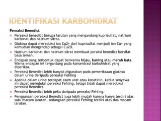 Pereaksi Benedict
 Pereaksi benedict berupa larutan yang mengandung kuprisulfat, natrium
karbonat dan natrium sitrat.
 Glukosa dapat mereduksi ion Cu2+ dari kuprisulfat menjadi ion Cu+ yang
kemudian mengendap sebagai Cu2O.
 Natrium karbonat dan natrium sitrat membuat peraksi benedict bersifat
basa lemah.
 Endapan yang terbentuk dapat berwarna hijau, kuning atau merah bata.
Warna endapan ini tergantung pada konsentrasi karbohidrat yang
diperiksa.
 Pereaksi Benedict lebih banyak digunakan pada pemeriksaan glukosa
dalam urine daripada pereaksi Fehling
 Apabila dalam urine terdapat asam urat atau kreatinin, kedua senyawa
ini dapat mereduksi pereaksi Fehling, tetapi tidak dapat mereduksi
pereaksi Benedict.
 Pereaksi Benedict lebih peka daripada pereaksi Fehling.
 Penggunaan pereaksi Benedict juga lebih mudah karena hanya terdiri atas
satu macam larutan, sedangkan pereaksi Fehling terdiri atas dua macam
larutan.
 
