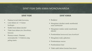 SIFAT FISIK DAN KIMIA MONOSAKARIDA
SIFAT FISIK
 Padatan kristal tidak berwarna
 Larut dalam air ikatan
hydrogen
 Sedikit larut dalam alcohol
 Tidak larut dalam eter, kloroform,
benzena
 Rasanya manis. Diantara
monosakarida fruktosa yang
paling manis
SIFAT KIMIA
 Reduktor
 Mengalami oksidasi untuk membentuk
asam karboksilat
 Mengalami reduksi untuk membentuk
alkohol
 Pembentukan hemiasetal atau hemiketal
 Mengalami reaksi glikolisis
 Pembentukan osazon
 Pembentukan Ester
 Tidak stabil dalam larutan basa encer
 