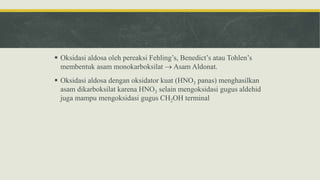  Oksidasi aldosa oleh pereaksi Fehling’s, Benedict’s atau Tohlen’s
membentuk asam monokarboksilat  Asam Aldonat.
 Oksidasi aldosa dengan oksidator kuat (HNO3 panas) menghasilkan
asam dikarboksilat karena HNO3 selain mengoksidasi gugus aldehid
juga mampu mengoksidasi gugus CH2OH terminal
 