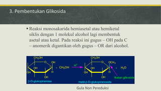 3. Pembentukan Glikosida
 Reaksi monosakarida hemiasetal atau hemiketal
siklis dengan 1 molekul alcohol lagi membentuk
asetal atau ketal. Pada reaksi ini gugus – OH pada C
– anomerik digantikan oleh gugus – OR dari alcohol.
O
OH
OH
H
OH
OH
CH2OH
* + CH3OH
O
OH
OCH3
H
OH
OH
CH2OH
* + H2O
H+
-D-glukopiranosa metil--D-glukopiranosida
Ikatan glikosida
Gula Non Pereduksi
 