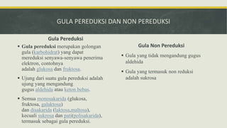 GULA PEREDUKSI DAN NON PEREDUKSI
Gula Pereduksi
 Gula pereduksi merupakan golongan
gula (karbohidrat) yang dapat
mereduksi senyawa-senyawa penerima
elektron, contohnya
adalah glukosa dan fruktosa.
 Ujung dari suatu gula pereduksi adalah
ujung yang mengandung
gugus aldehida atau keton bebas.
 Semua monosakarida (glukosa,
fruktosa, galaktosa)
dan disakarida (laktosa,maltosa),
kecuali sukrosa dan pati(polisakarida),
termasuk sebagai gula pereduksi.
Gula Non Pereduksi
 Gula yang tidak mengandung gugus
aldehida
 Gula yang termasuk non reduksi
adalah sukrosa
 