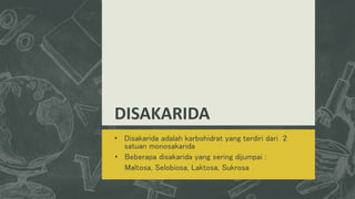 DISAKARIDA
• Disakarida adalah karbohidrat yang terdiri dari 2
satuan monosakarida
• Beberapa disakarida yang sering dijumpai :
Maltosa, Selobiosa, Laktosa, Sukrosa
 