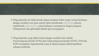  Oligosakarida ini tidak berada dalam keadaan bebas tetapi sering berikatan
dengan molekul non gula seperti lipid membentuk glikolipid, protein
membentuk glikoprotein yang keduanya mempunyai fungsi pengatur.
Glikoprotein dan glikolipid adalah glycoconjugates.
 Oligosakarida yang tidak terikat dengan molekul lain adalah
Fructooligosaccharide (FOS) dan Galactooligosaccharide (GOS). FOS dan
GOS merupakan oligosakarida yang di dalam pangan dikelompokkan
sebagai prebiotik.
 