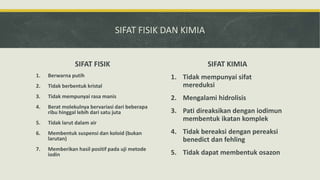 SIFAT FISIK DAN KIMIA
SIFAT FISIK
1. Berwarna putih
2. Tidak berbentuk kristal
3. Tidak mempunyai rasa manis
4. Berat molekulnya bervariasi dari beberapa
ribu hinggal lebih dari satu juta
5. Tidak larut dalam air
6. Membentuk suspensi dan koloid (bukan
larutan)
7. Memberikan hasil positif pada uji metode
iodin
SIFAT KIMIA
1. Tidak mempunyai sifat
mereduksi
2. Mengalami hidrolisis
3. Pati direaksikan dengan iodimun
membentuk ikatan komplek
4. Tidak bereaksi dengan pereaksi
benedict dan fehling
5. Tidak dapat membentuk osazon
 