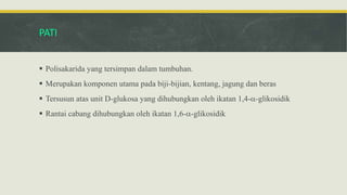 PATI
 Polisakarida yang tersimpan dalam tumbuhan.
 Merupakan komponen utama pada biji-bijian, kentang, jagung dan beras
 Tersusun atas unit D-glukosa yang dihubungkan oleh ikatan 1,4--glikosidik
 Rantai cabang dihubungkan oleh ikatan 1,6--glikosidik
 