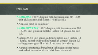 JENIS PATI
 AMILOSA : 20 % bagian pati, tersusun atas 50 – 300
unit glukosa melalui ikatan 1,4 glikosidik
 Amilosa larut di dalam air
 AMILOPEKTIN : 80 % bagian pati, tersusun atas 300
– 5.000 unit glukosa melalui ikatan 1,4 glikosidik dan
1,6.
 Setiap 25-50 unit glukosa dihubungkan oleh ikatan 1,4
. Rantai-rantai tesebut dihubungkan dengan ikatan 1,6
sehingga menghasilkan struktur yang bercabang
 Karena strukturnya bercabang sehingga sangat besar,
maka dari itu amilopektin tidak larut dalam air
 