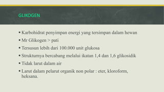 GLIKOGEN
 Karbohidrat penyimpan energi yang tersimpan dalam hewan
 Mr Glikogen > pati
 Tersusun lebih dari 100.000 unit glukosa
 Strukturnya bercabang melalui ikatan 1,4 dan 1,6 glikosidik
 Tidak larut dalam air
 Larut dalam pelarut organik non polar : eter, kloroform,
heksana.
 
