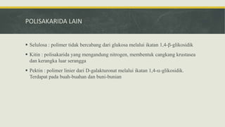 POLISAKARIDA LAIN
 Selulosa : polimer tidak bercabang dari glukosa melalui ikatan 1,4--glikosidik
 Kitin : polisakarida yang mengandung nitrogen, membentuk cangkang krustasea
dan kerangka luar serangga
 Pektin : polimer linier dari D-galakturonat melalui ikatan 1,4--glikosidik.
Terdapat pada buah-buahan dan buni-bunian
 