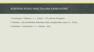 BEBERAPA REAKSI YANG DIALAMI KARBOHIDRAT
 Fermentasi : Glukosa Etanol + CO2 (Proses Peragian)
 Oksidasi : jika karbohidrat dioksidasi maka menghasilkan asam. ex : H2SO4
 Dehidrasi : karbohidrat karbon + H20
 