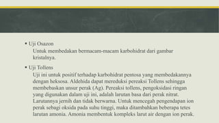  Uji Osazon
Untuk membedakan bermacam-macam karbohidrat dari gambar
kristalnya.
 Uji Tollens
Uji ini untuk positif terhadap karbohidrat pentosa yang membedakannya
dengan heksosa. Aldehida dapat mereduksi pereaksi Tollens sehingga
membebaskan unsur perak (Ag). Pereaksi tollens, pengoksidasi ringan
yang digunakan dalam uji ini, adalah larutan basa dari perak nitrat.
Larutannya jernih dan tidak berwarna. Untuk mencegah pengendapan ion
perak sebagi oksida pada suhu tinggi, maka ditambahkan beberapa tetes
larutan amonia. Amonia membentuk kompleks larut air dengan ion perak.
 