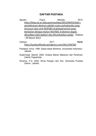 DAFTAR PUSTAKA

Agustin,             Puput              Maulida.              2012.
     http://blog.ub.ac.id/puputmaulidya/2012/04/01/bab-i-
     pendahuluan-dextran-adalah-suatu-polisakarida-yang-
     tersusun-atas-unit-%CE%B1-d-glukopiranosil-yang-
     berkaitan-dengan-ikatan-%CE%B1-d-dextran-dapat-
     dihasilkan-oleh-bakteri-jika-ditumbuhkan-pada/. Diakses
     : 29 Maret 2013
Cahaya.                         2011.                        Serat.
     http://taufanaffandy.wordpress.com/2011/09/30/
Poedjiadi, Anna. 1994. Dasar-dasar Biokimia. Universitas Indonesia :
    Jakarta.
Sudarmadji, Slamet. 2003. Analisa Bahan Makanan dan Pertanian.
    Liberty Yogyakarta.
Winarno, F.G. 2002. Kimia Pangan dan Gizi. Gramedia Pustaka
    Utama : Jakarta
 