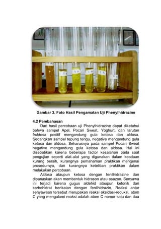 Gambar 3. Foto Hasil Pengamatan Uji Phenylhidrazine

4.2 Pembahasan
     Dari hasil percobaan uji Phenylhidrazine dapat diketahui
bahwa sampel Apel, Pocari Sweat, Yoghurt, dan larutan
fruktosa positif mengandung gula ketosa dan aldosa.
Sedangkan sampel tepung terigu, negative mengandung gula
ketosa dan aldosa. Seharusnya pada sampel Pocari Sweat
negative mengandung gula ketosa dan aldosa. Hal ini
disebabkan karena beberapa factor kesalahan pada saat
pengujian seperti alat-alat yang digunakan dalam keadaan
kurang bersih, kurangnya pemahaman praktikan mengenai
prosedurnya, dan kurangnya ketelitian praktikan dalam
melakukan percobaan.
     Aldosa ataupun ketosa dengan fenilhidrazine dan
dipanaskan akan membentuk hidrason atau osazon. Senyawa
ini terjadi karena gugus aldehid ataupun ketonik dari
karbohidrat berikatan dengan fenilhidrazin. Reaksi antar
senyawaan tersebut merupakan reaksi oksidasi-reduksi, atom
C yang mengalami reaksi adalah atom C nomor satu dan dua
 